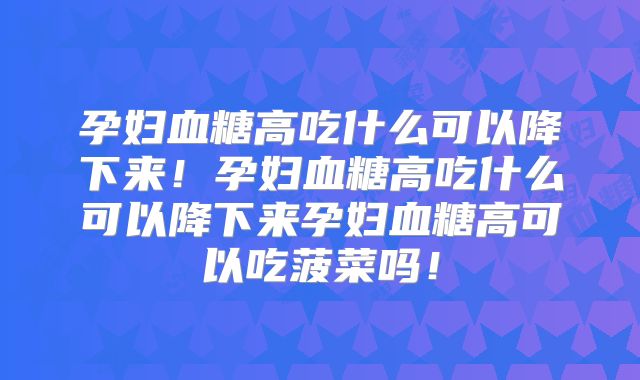 孕妇血糖高吃什么可以降下来！孕妇血糖高吃什么可以降下来孕妇血糖高可以吃菠菜吗！