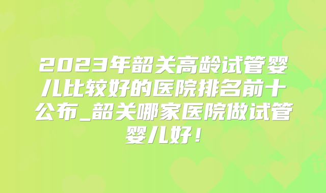 2023年韶关高龄试管婴儿比较好的医院排名前十公布_韶关哪家医院做试管婴儿好！