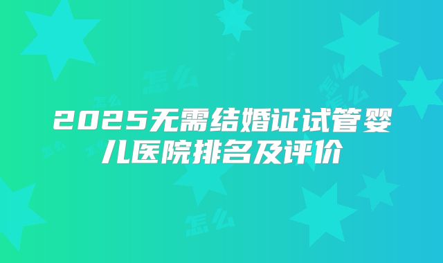 2025无需结婚证试管婴儿医院排名及评价