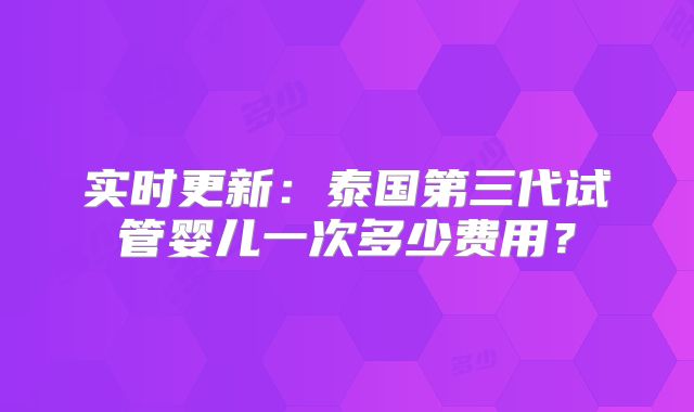 实时更新：泰国第三代试管婴儿一次多少费用？