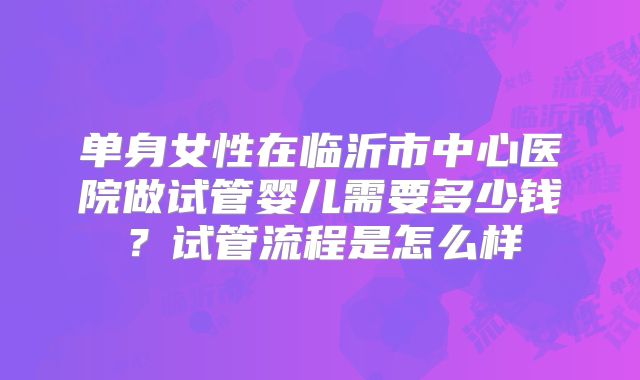 单身女性在临沂市中心医院做试管婴儿需要多少钱？试管流程是怎么样