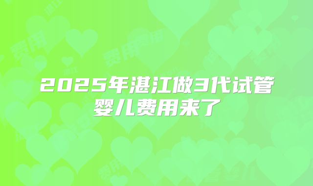 2025年湛江做3代试管婴儿费用来了
