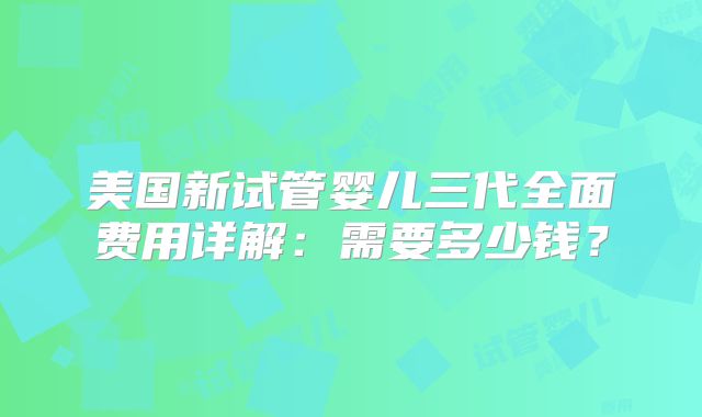 美国新试管婴儿三代全面费用详解：需要多少钱？