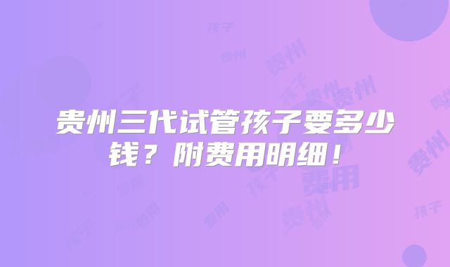 贵州三代试管孩子要多少钱?附费用明细!