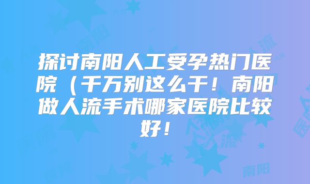 探讨南阳人工受孕热门医院（千万别这么干！南阳做人流手术哪家医院比较好！