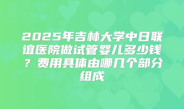 2025年吉林大学中日联谊医院做试管婴儿多少钱?费用具体由哪几个部分组成