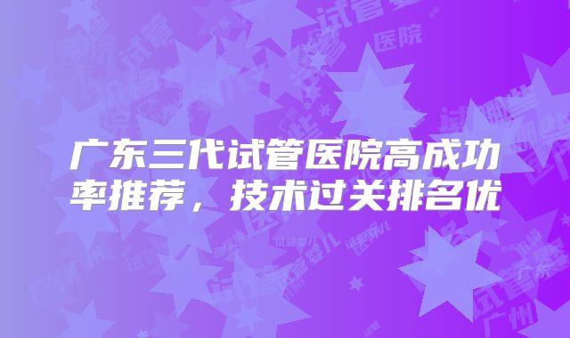 广东三代试管医院高成功率推荐，技术过关排名优