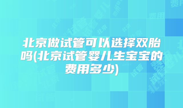 北京做试管可以选择双胎吗(北京试管婴儿生宝宝的费用多少)