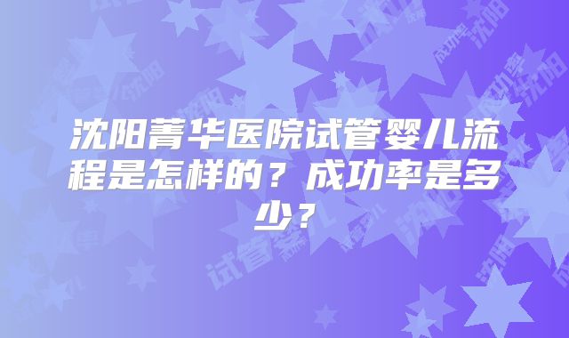 沈阳菁华医院试管婴儿流程是怎样的？成功率是多少？