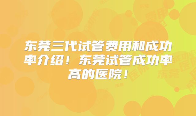 东莞三代试管费用和成功率介绍!东莞试管成功率高的医院!