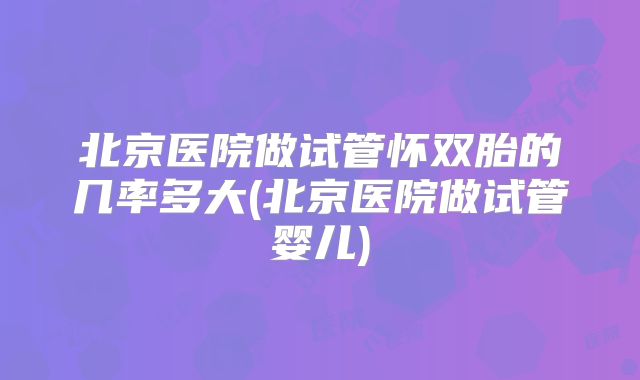 北京医院做试管怀双胎的几率多大(北京医院做试管婴儿)