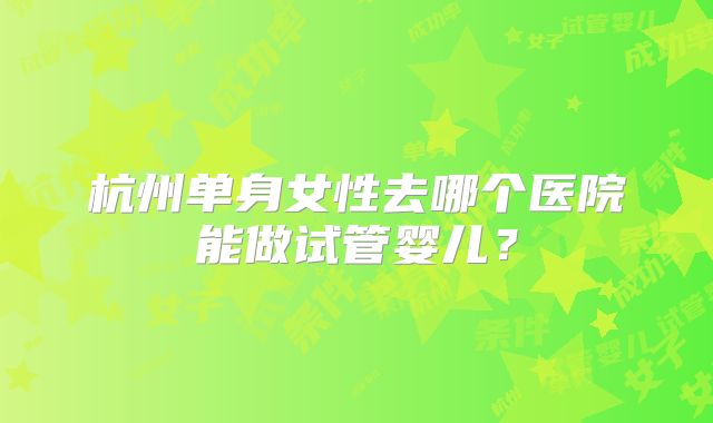 杭州单身女性去哪个医院能做试管婴儿？