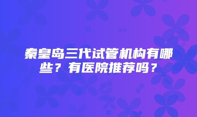 秦皇岛三代试管机构有哪些?有医院推荐吗?