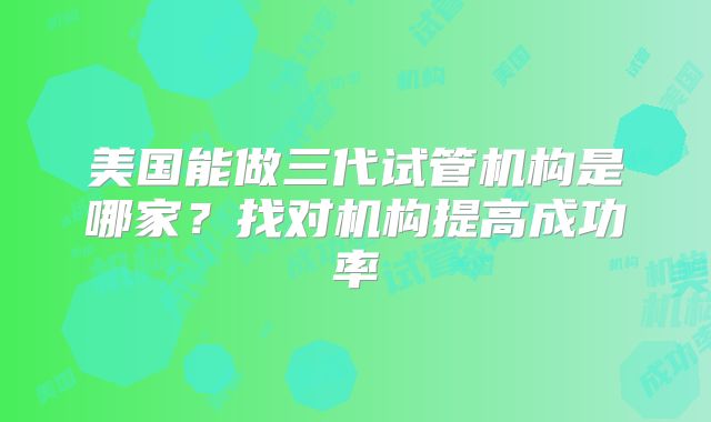美国能做三代试管机构是哪家?找对机构提高成功率