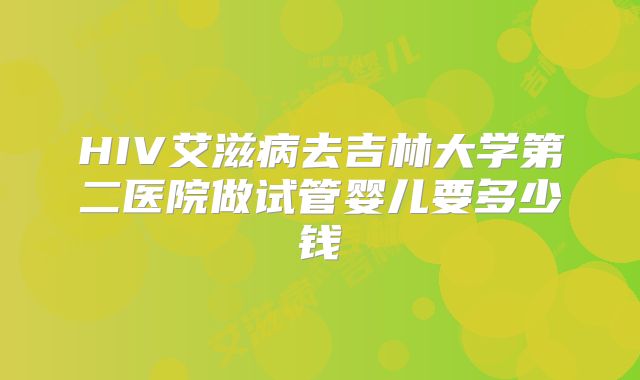 HIV艾滋病去吉林大学第二医院做试管婴儿要多少钱