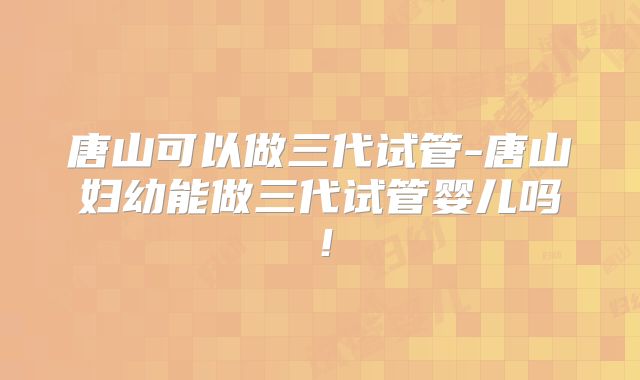 唐山可以做三代试管-唐山妇幼能做三代试管婴儿吗！