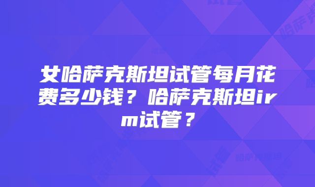 女哈萨克斯坦试管每月花费多少钱？哈萨克斯坦irm试管？