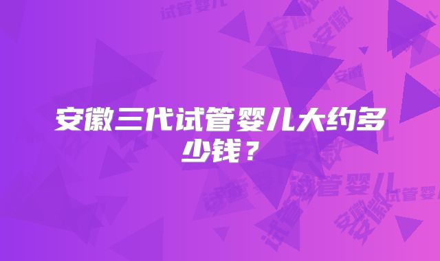安徽三代试管婴儿大约多少钱？