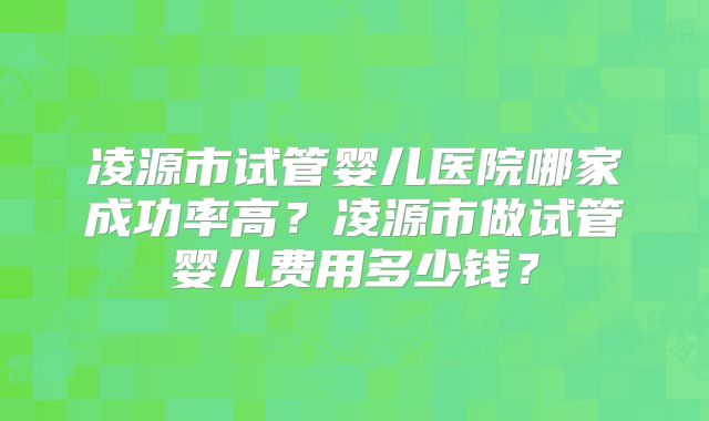 凌源市试管婴儿医院哪家成功率高？凌源市做试管婴儿费用多少钱？