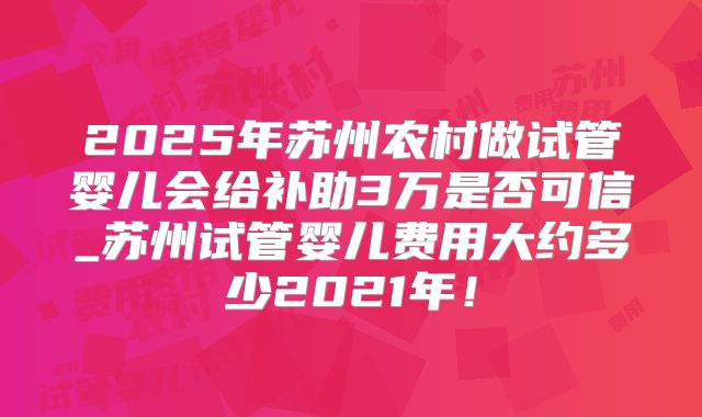 2025年苏州农村做试管婴儿会给补助3万是否可信_苏州试管婴儿费用大约多少2021年！