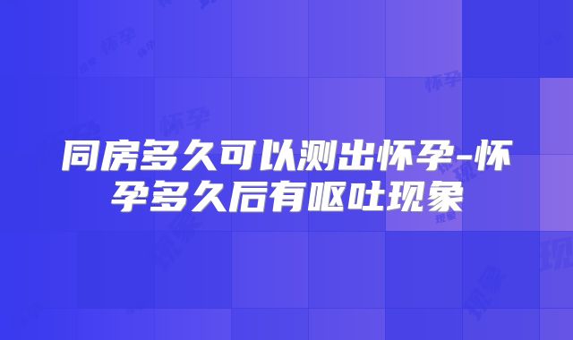 同房多久可以测出怀孕-怀孕多久后有呕吐现象