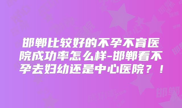 邯郸比较好的不孕不育医院成功率怎么样-邯郸看不孕去妇幼还是中心医院?!