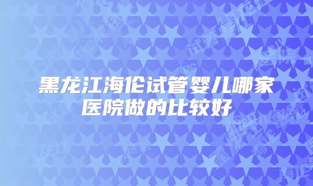 黑龙江海伦试管婴儿哪家医院做的比较好