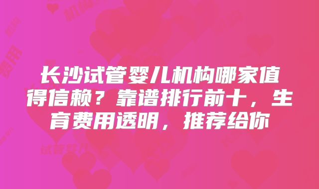 长沙试管婴儿机构哪家值得信赖？靠谱排行前十，生育费用透明，推荐给你