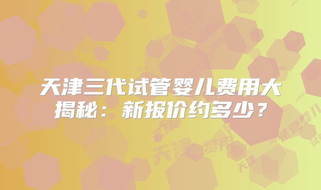天津三代试管婴儿费用大揭秘：新报价约多少？