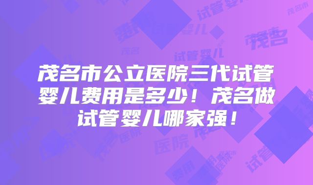 茂名市公立医院三代试管婴儿费用是多少！茂名做试管婴儿哪家强！