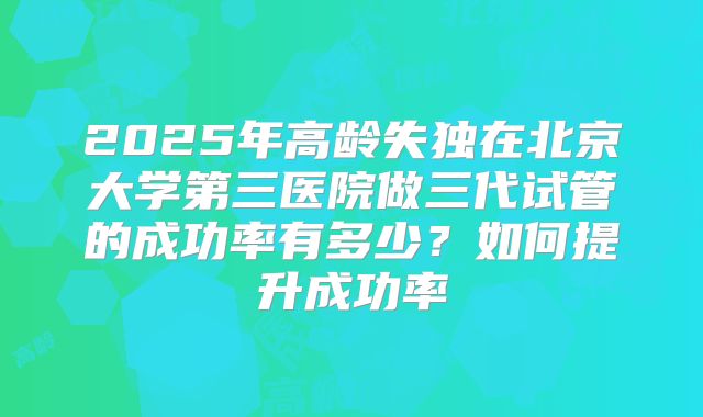 2025年高龄失独在北京大学第三医院做三代试管的成功率有多少？如何提升成功率