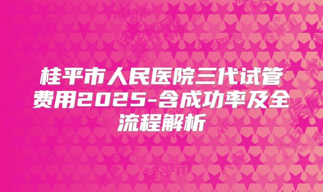 桂平市人民医院三代试管费用2025-含成功率及全流程解析