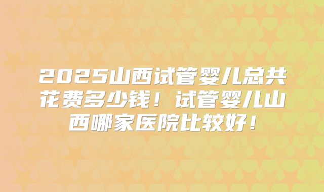 2025山西试管婴儿总共花费多少钱！试管婴儿山西哪家医院比较好！