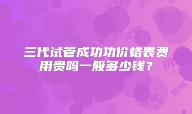 三代试管成功功价格表费用贵吗一般多少钱？