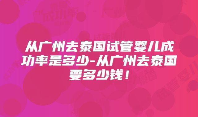 从广州去泰国试管婴儿成功率是多少-从广州去泰国要多少钱！