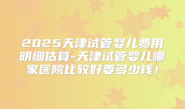 2025天津试管婴儿费用明细估算-天津试管婴儿哪家医院比较好要多少钱！