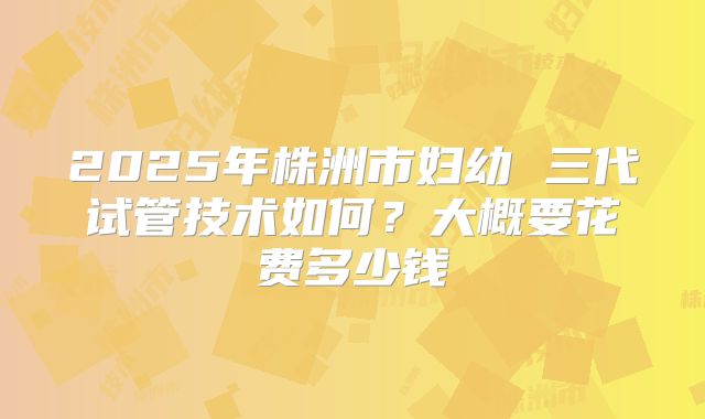 2025年株洲市妇幼 三代试管技术如何？大概要花费多少钱