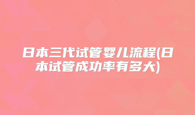 日本三代试管婴儿流程(日本试管成功率有多大)