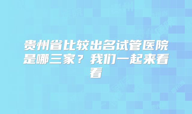 贵州省比较出名试管医院是哪三家?我们一起来看看