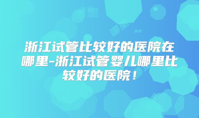浙江试管比较好的医院在哪里-浙江试管婴儿哪里比较好的医院！