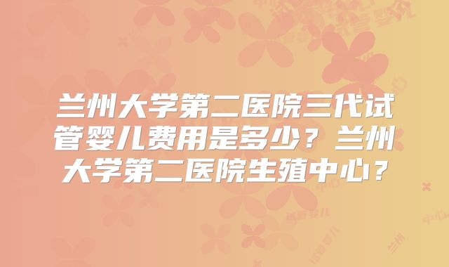 兰州大学第二医院三代试管婴儿费用是多少?兰州大学第二医院生殖中心?