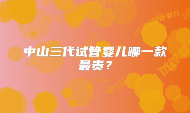 中山三代试管婴儿哪一款最贵？