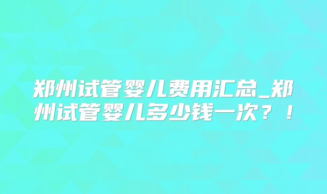 郑州试管婴儿费用汇总_郑州试管婴儿多少钱一次？！