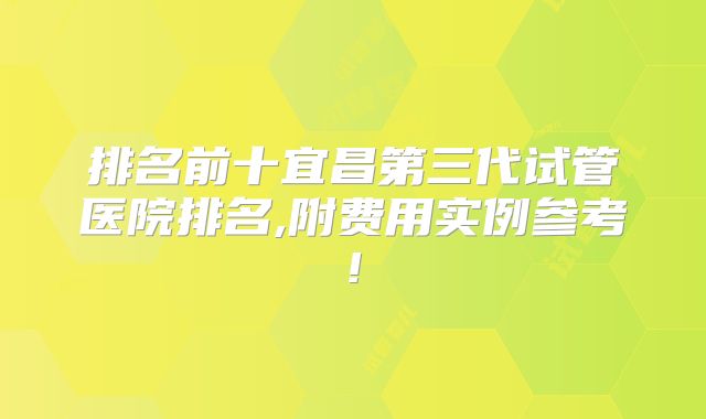 排名前十宜昌第三代试管医院排名,附费用实例参考!