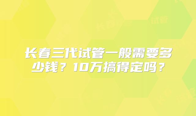 长春三代试管一般需要多少钱?10万搞得定吗?