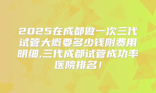 2025在成都做一次三代试管大概要多少钱附费用明细,三代成都试管成功率医院排名！