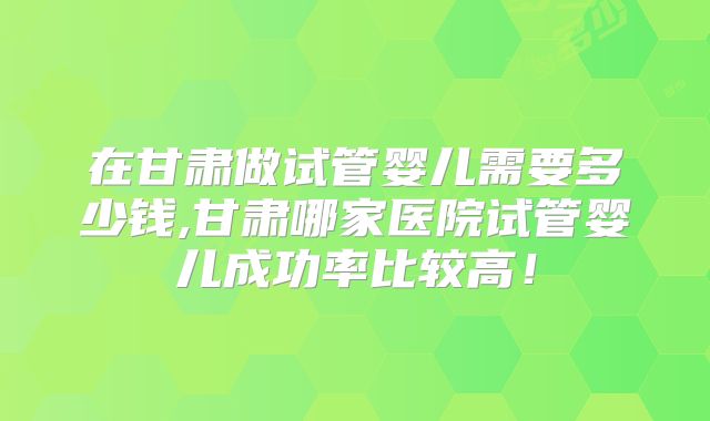 在甘肃做试管婴儿需要多少钱,甘肃哪家医院试管婴儿成功率比较高！