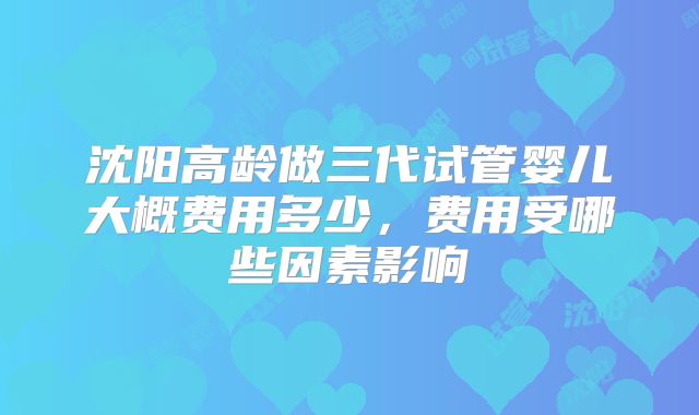 沈阳高龄做三代试管婴儿大概费用多少，费用受哪些因素影响
