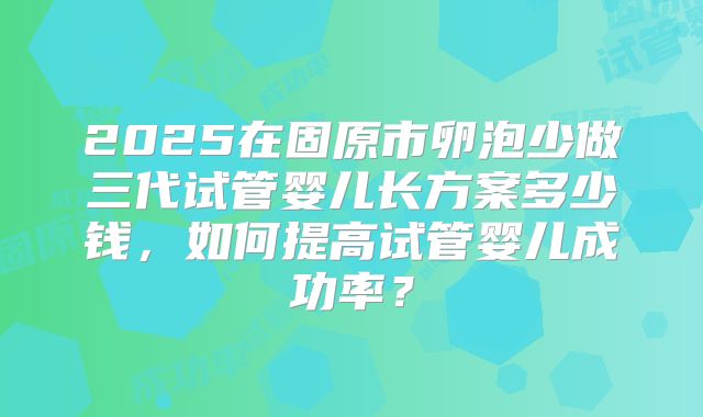 2025在固原市卵泡少做三代试管婴儿长方案多少钱,如何提高试管婴儿成功率?