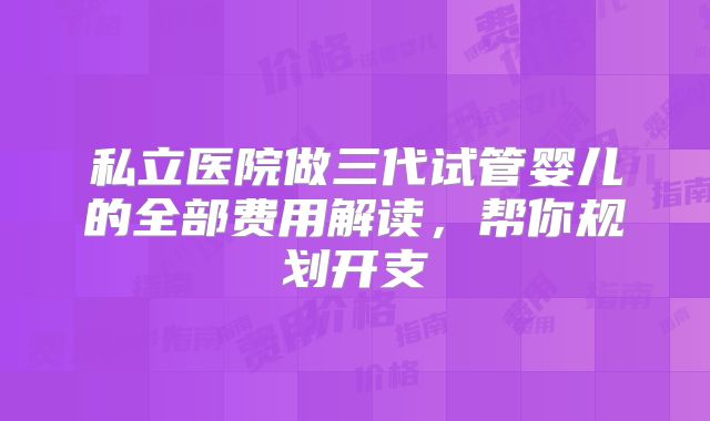 私立医院做三代试管婴儿的全部费用解读，帮你规划开支